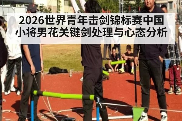 2026世界青年击剑锦标赛中国小将男花关键剑处理与心态分析