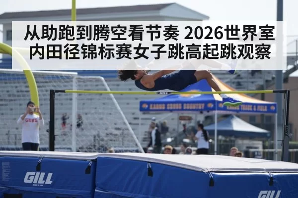 从助跑到腾空看节奏 2026世界室内田径锦标赛女子跳高起跳观察